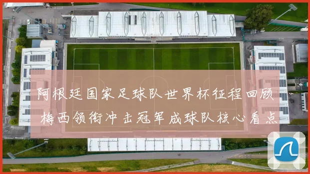 阿根廷国家足球队世界杯征程回顾 梅西领衔冲击冠军成球队核心看点