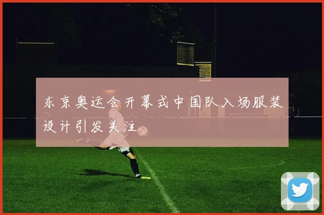 东京奥运会开幕式中国队入场服装设计引发关注