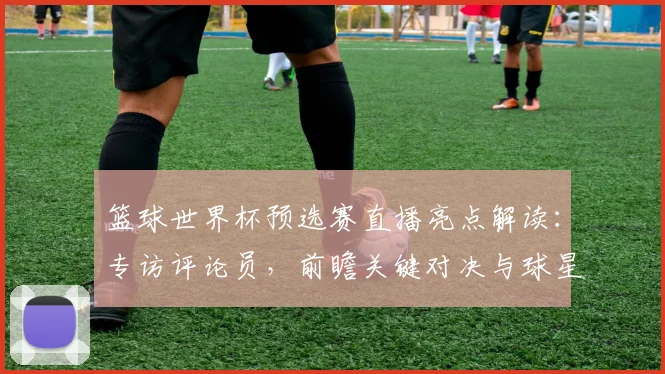 篮球世界杯预选赛直播亮点解读：专访评论员，前瞻关键对决与球星表现