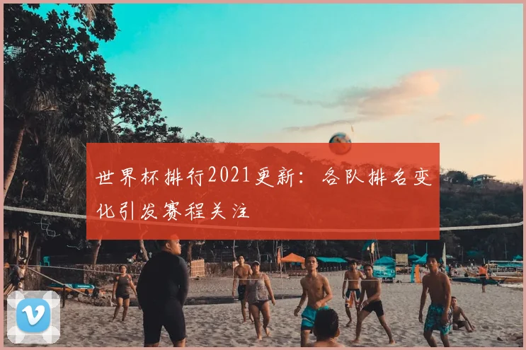 世界杯排行2021更新:各队排名变化引发赛程关注