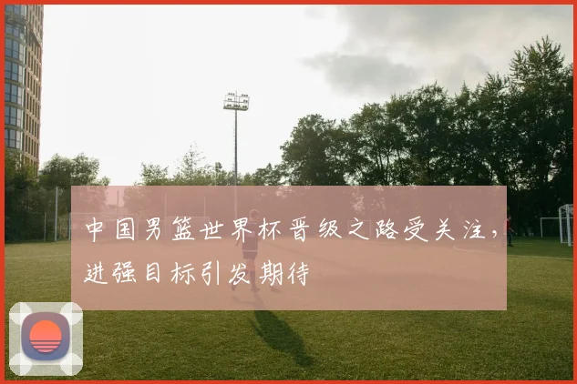 中国男篮世界杯晋级之路受关注,进强目标引发期待