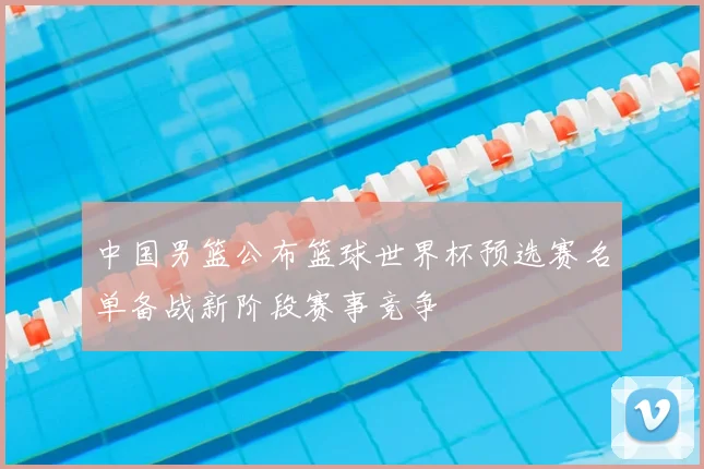 中国男篮公布篮球世界杯预选赛名单备战新阶段赛事竞争