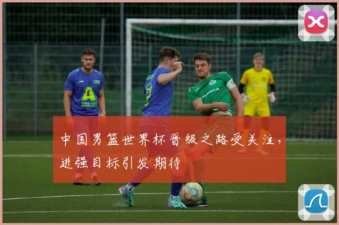 中国男篮世界杯晋级之路受关注,进强目标引发期待